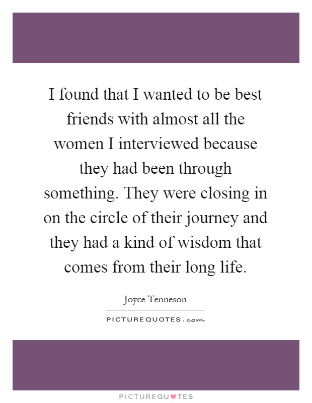 I found that I wanted to be best friends with almost all the women I interviewed because they had been through something. They were closing in on the circle of their journey and they had a kind of wisdom that comes from their long life Picture Quote #1