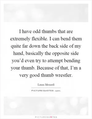 I have odd thumbs that are extremely flexible. I can bend them quite far down the back side of my hand, basically the opposite side you’d even try to attempt bending your thumb. Because of that, I’m a very good thumb wrestler Picture Quote #1