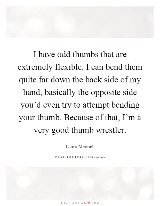 I have odd thumbs that are extremely flexible. I can bend them quite far down the back side of my hand, basically the opposite side you'd even try to attempt bending your thumb. Because of that, I'm a very good thumb wrestler Picture Quote #1