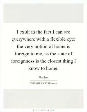 I exult in the fact I can see everywhere with a flexible eye; the very notion of home is foreign to me, as the state of foreignness is the closest thing I know to home Picture Quote #1