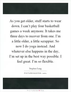 As you get older, stuff starts to wear down. I can’t play four basketball games a week anymore. It takes me three days to recover from one. I’m a little older, a little scrappier. So now I do yoga instead. And whatever else happens in the day, I’m set up in the best way possible. I feel great. I’m so flexible Picture Quote #1