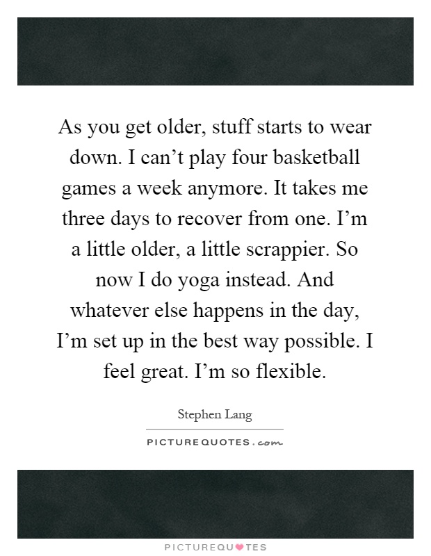 As you get older, stuff starts to wear down. I can't play four basketball games a week anymore. It takes me three days to recover from one. I'm a little older, a little scrappier. So now I do yoga instead. And whatever else happens in the day, I'm set up in the best way possible. I feel great. I'm so flexible Picture Quote #1