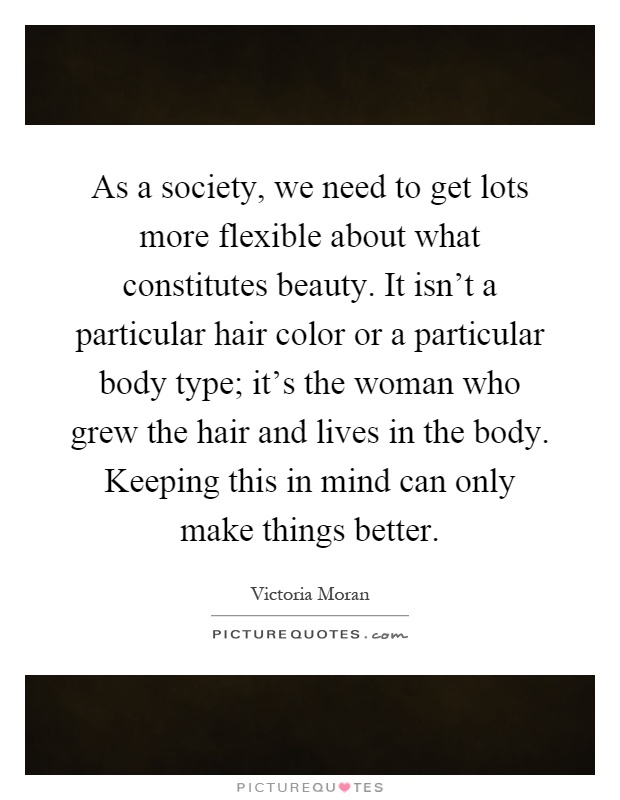 As a society, we need to get lots more flexible about what constitutes beauty. It isn't a particular hair color or a particular body type; it's the woman who grew the hair and lives in the body. Keeping this in mind can only make things better Picture Quote #1