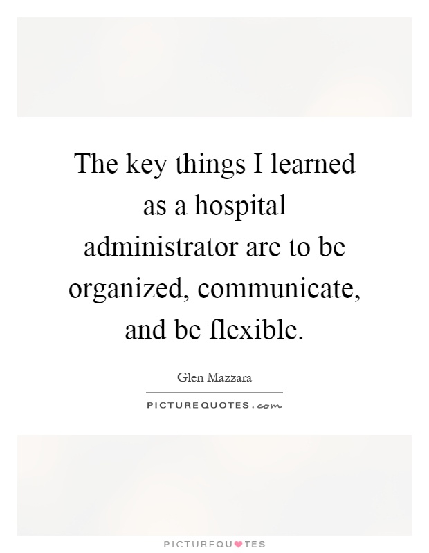 The key things I learned as a hospital administrator are to be organized, communicate, and be flexible Picture Quote #1