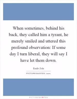 When sometimes, behind his back, they called him a tyrant, he merely smiled and uttered this profound observation: If some day I turn liberal, they will say I have let them down Picture Quote #1