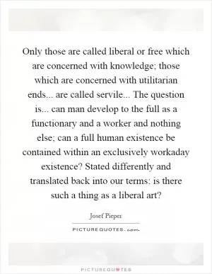 Only those are called liberal or free which are concerned with knowledge; those which are concerned with utilitarian ends... are called servile... The question is... can man develop to the full as a functionary and a worker and nothing else; can a full human existence be contained within an exclusively workaday existence? Stated differently and translated back into our terms: is there such a thing as a liberal art? Picture Quote #1