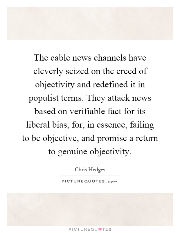 The cable news channels have cleverly seized on the creed of objectivity and redefined it in populist terms. They attack news based on verifiable fact for its liberal bias, for, in essence, failing to be objective, and promise a return to genuine objectivity Picture Quote #1