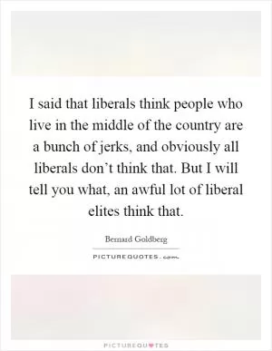 I said that liberals think people who live in the middle of the country are a bunch of jerks, and obviously all liberals don’t think that. But I will tell you what, an awful lot of liberal elites think that Picture Quote #1