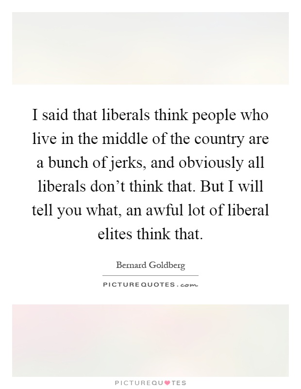 I said that liberals think people who live in the middle of the country are a bunch of jerks, and obviously all liberals don't think that. But I will tell you what, an awful lot of liberal elites think that Picture Quote #1