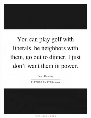 You can play golf with liberals, be neighbors with them, go out to dinner. I just don’t want them in power Picture Quote #1