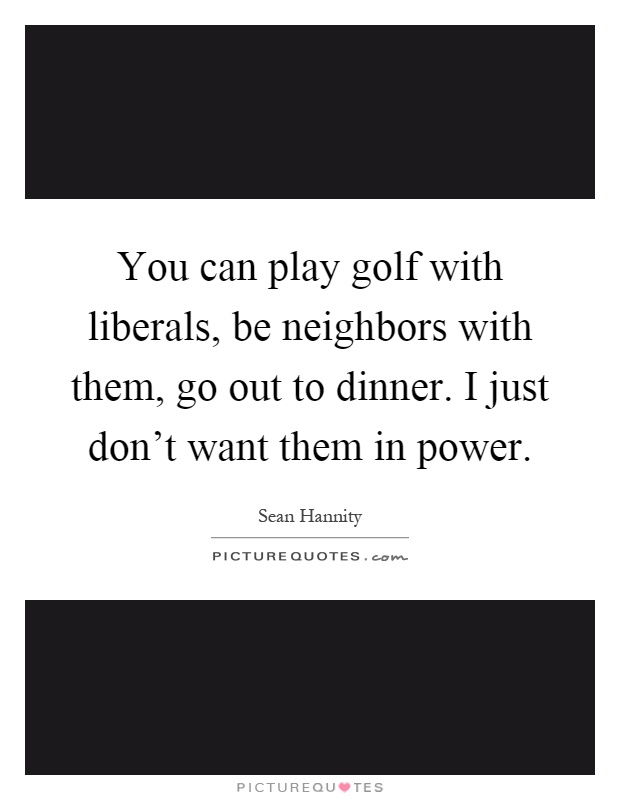 You can play golf with liberals, be neighbors with them, go out to dinner. I just don't want them in power Picture Quote #1