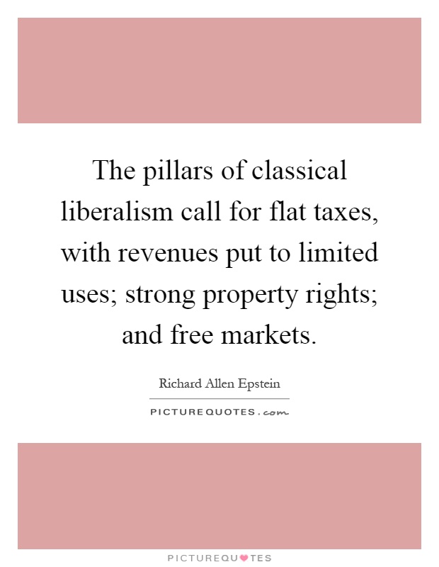 The pillars of classical liberalism call for flat taxes, with revenues put to limited uses; strong property rights; and free markets Picture Quote #1
