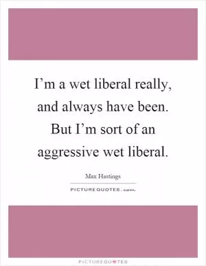 I’m a wet liberal really, and always have been. But I’m sort of an aggressive wet liberal Picture Quote #1