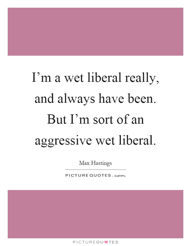 I'm a wet liberal really, and always have been. But I'm sort of an aggressive wet liberal Picture Quote #1