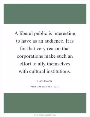 A liberal public is interesting to have as an audience. It is for that very reason that corporations make such an effort to ally themselves with cultural institutions Picture Quote #1