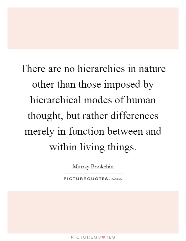 There are no hierarchies in nature other than those imposed by hierarchical modes of human thought, but rather differences merely in function between and within living things Picture Quote #1