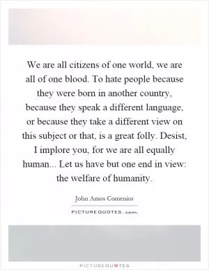 We are all citizens of one world, we are all of one blood. To hate people because they were born in another country, because they speak a different language, or because they take a different view on this subject or that, is a great folly. Desist, I implore you, for we are all equally human... Let us have but one end in view: the welfare of humanity Picture Quote #1