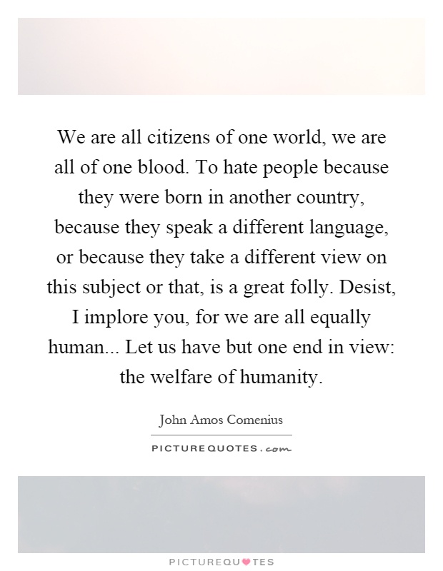 We are all citizens of one world, we are all of one blood. To hate people because they were born in another country, because they speak a different language, or because they take a different view on this subject or that, is a great folly. Desist, I implore you, for we are all equally human... Let us have but one end in view: the welfare of humanity Picture Quote #1
