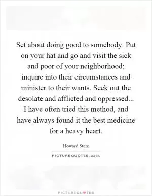 Set about doing good to somebody. Put on your hat and go and visit the sick and poor of your neighborhood; inquire into their circumstances and minister to their wants. Seek out the desolate and afflicted and oppressed... I have often tried this method, and have always found it the best medicine for a heavy heart Picture Quote #1