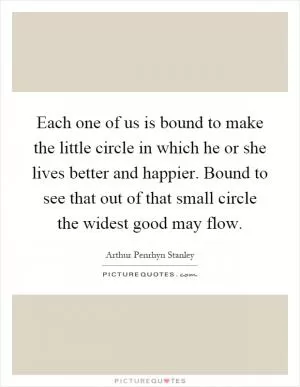 Each one of us is bound to make the little circle in which he or she lives better and happier. Bound to see that out of that small circle the widest good may flow Picture Quote #1