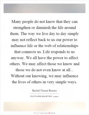 Many people do not know that they can strengthen or diminish the life around them. The way we live day to day simply may not reflect back to us our power to influence life or the web of relationships that connects us. Life responds to us anyway. We all have the power to affect others. We may affect those we know and those we do not even know at all... Without our knowing, we may influence the lives of others in very simple ways Picture Quote #1