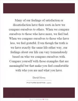 Many of our feelings of satisfaction or dissatisfaction have their roots in how we compare ourselves to others. When we compare ourselves to those who have more, we feel bad. When we compare ourselves to those who have less, we feel grateful. Even though the truth is we have exactly the same life either way, our feelings about our life can vary tremendously based on who we compare ourselves with. Compare yourself with those examples that are meaningful but that make you feel comfortable with who you are and what you have Picture Quote #1