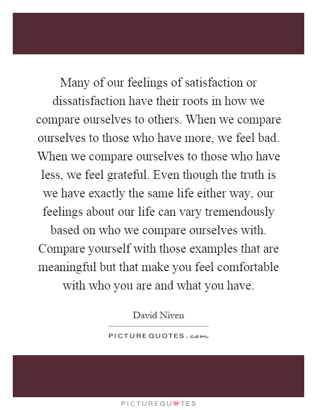 Many of our feelings of satisfaction or dissatisfaction have their roots in how we compare ourselves to others. When we compare ourselves to those who have more, we feel bad. When we compare ourselves to those who have less, we feel grateful. Even though the truth is we have exactly the same life either way, our feelings about our life can vary tremendously based on who we compare ourselves with. Compare yourself with those examples that are meaningful but that make you feel comfortable with who you are and what you have Picture Quote #1