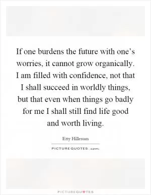 If one burdens the future with one’s worries, it cannot grow organically. I am filled with confidence, not that I shall succeed in worldly things, but that even when things go badly for me I shall still find life good and worth living Picture Quote #1