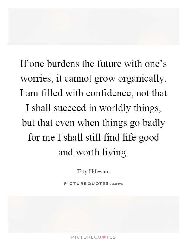 If one burdens the future with one's worries, it cannot grow organically. I am filled with confidence, not that I shall succeed in worldly things, but that even when things go badly for me I shall still find life good and worth living Picture Quote #1