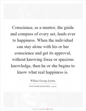 Conscience, as a mentor, the guide and compass of every act, leads ever to happiness. When the individual can stay alone with his or her conscience and get its approval, without knowing force or specious knowledge, then he or she begins to know what real happiness is Picture Quote #1