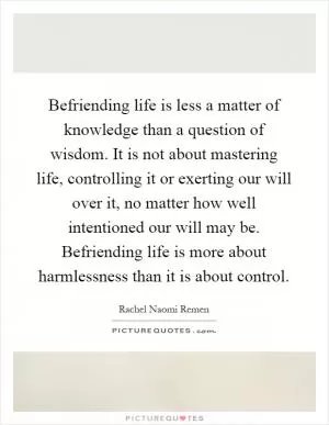 Befriending life is less a matter of knowledge than a question of wisdom. It is not about mastering life, controlling it or exerting our will over it, no matter how well intentioned our will may be. Befriending life is more about harmlessness than it is about control Picture Quote #1