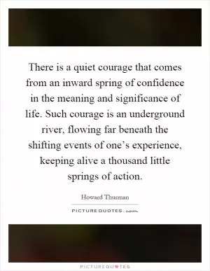 There is a quiet courage that comes from an inward spring of confidence in the meaning and significance of life. Such courage is an underground river, flowing far beneath the shifting events of one’s experience, keeping alive a thousand little springs of action Picture Quote #1
