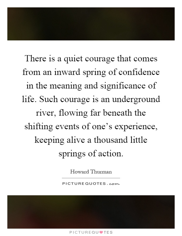 There is a quiet courage that comes from an inward spring of confidence in the meaning and significance of life. Such courage is an underground river, flowing far beneath the shifting events of one's experience, keeping alive a thousand little springs of action Picture Quote #1