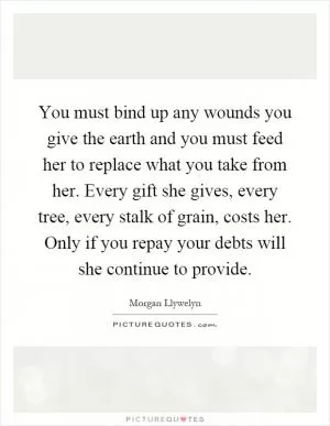 You must bind up any wounds you give the earth and you must feed her to replace what you take from her. Every gift she gives, every tree, every stalk of grain, costs her. Only if you repay your debts will she continue to provide Picture Quote #1