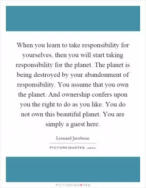 When you learn to take responsibility for yourselves, then you will start taking responsibility for the planet. The planet is being destroyed by your abandonment of responsibility. You assume that you own the planet. And ownership confers upon you the right to do as you like. You do not own this beautiful planet. You are simply a guest here Picture Quote #1