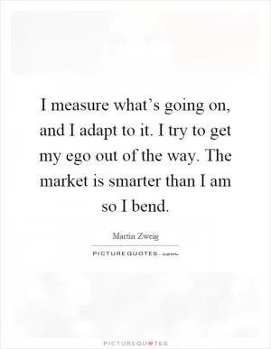 I measure what’s going on, and I adapt to it. I try to get my ego out of the way. The market is smarter than I am so I bend Picture Quote #1