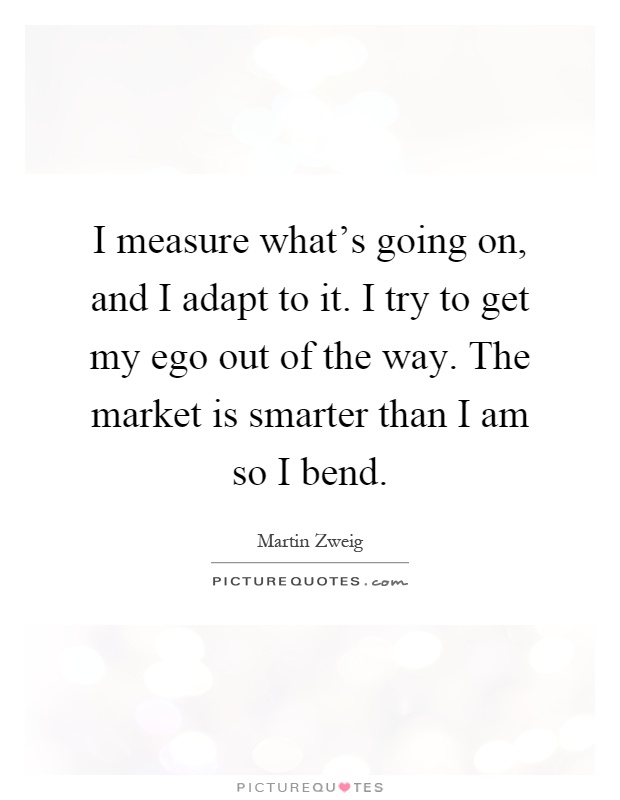 I measure what's going on, and I adapt to it. I try to get my ego out of the way. The market is smarter than I am so I bend Picture Quote #1