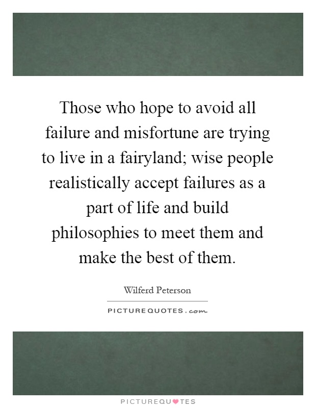 Those who hope to avoid all failure and misfortune are trying to live in a fairyland; wise people realistically accept failures as a part of life and build philosophies to meet them and make the best of them Picture Quote #1