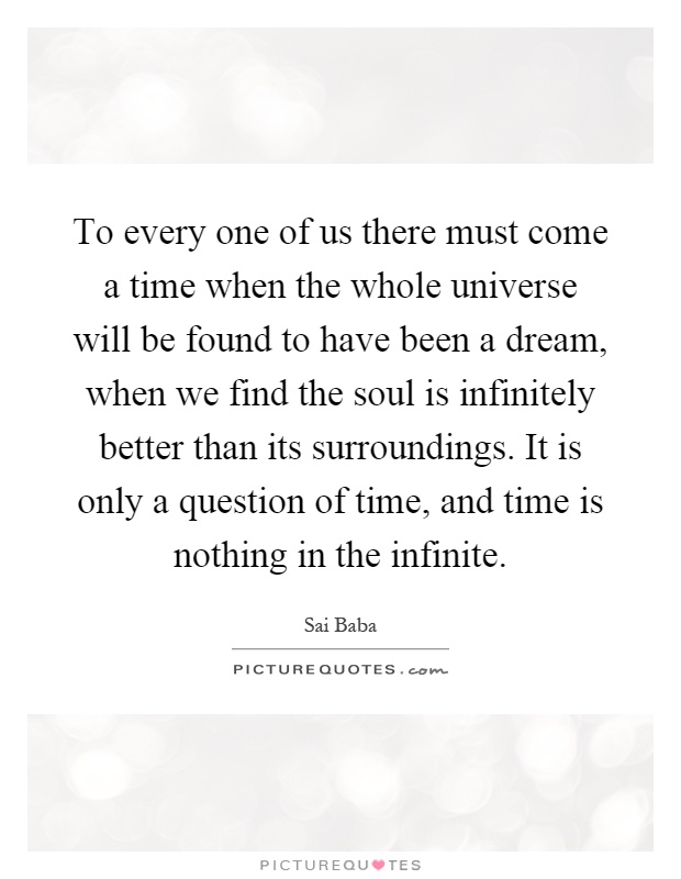 To every one of us there must come a time when the whole universe will be found to have been a dream, when we find the soul is infinitely better than its surroundings. It is only a question of time, and time is nothing in the infinite Picture Quote #1