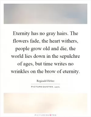 Eternity has no gray hairs. The flowers fade, the heart withers, people grow old and die, the world lies down in the sepulchre of ages, but time writes no wrinkles on the brow of eternity Picture Quote #1