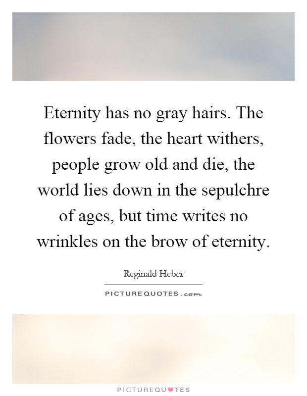 Eternity has no gray hairs. The flowers fade, the heart withers, people grow old and die, the world lies down in the sepulchre of ages, but time writes no wrinkles on the brow of eternity Picture Quote #1