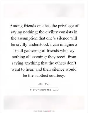 Among friends one has the privilege of saying nothing; the civility consists in the assumption that one’s silence will be civilly understood. I can imagine a small gathering of friends who say nothing all evening: they recoil from saying anything that the others don’t want to hear; and their silence would be the subtlest courtesy Picture Quote #1