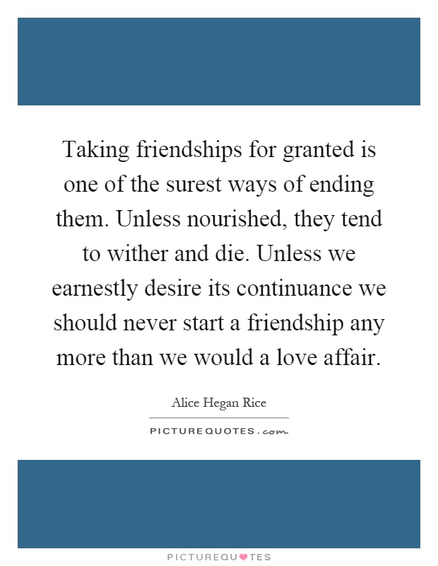 Taking friendships for granted is one of the surest ways of ending them. Unless nourished, they tend to wither and die. Unless we earnestly desire its continuance we should never start a friendship any more than we would a love affair Picture Quote #1