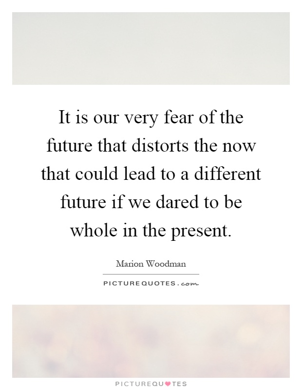 It is our very fear of the future that distorts the now that could lead to a different future if we dared to be whole in the present Picture Quote #1