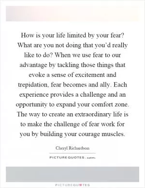 How is your life limited by your fear? What are you not doing that you’d really like to do? When we use fear to our advantage by tackling those things that evoke a sense of excitement and trepidation, fear becomes and ally. Each experience provides a challenge and an opportunity to expand your comfort zone. The way to create an extraordinary life is to make the challenge of fear work for you by building your courage muscles Picture Quote #1