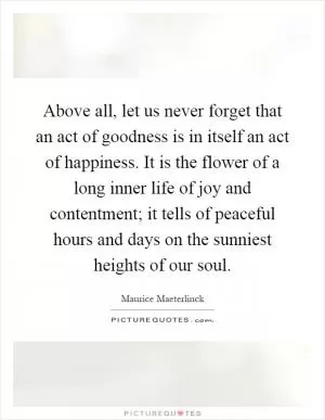 Above all, let us never forget that an act of goodness is in itself an act of happiness. It is the flower of a long inner life of joy and contentment; it tells of peaceful hours and days on the sunniest heights of our soul Picture Quote #1