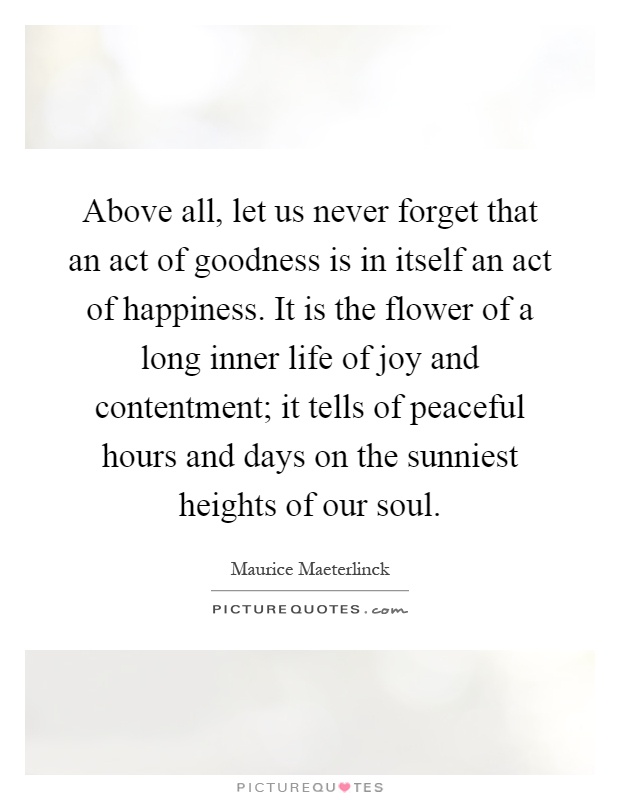 Above all, let us never forget that an act of goodness is in itself an act of happiness. It is the flower of a long inner life of joy and contentment; it tells of peaceful hours and days on the sunniest heights of our soul Picture Quote #1