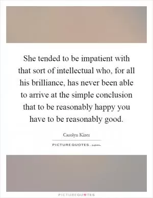 She tended to be impatient with that sort of intellectual who, for all his brilliance, has never been able to arrive at the simple conclusion that to be reasonably happy you have to be reasonably good Picture Quote #1