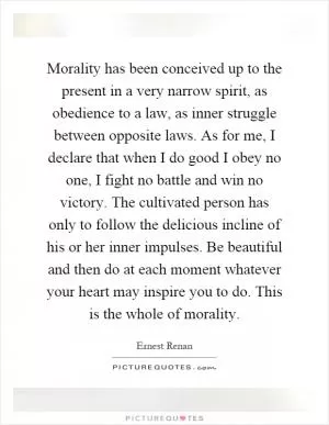 Morality has been conceived up to the present in a very narrow spirit, as obedience to a law, as inner struggle between opposite laws. As for me, I declare that when I do good I obey no one, I fight no battle and win no victory. The cultivated person has only to follow the delicious incline of his or her inner impulses. Be beautiful and then do at each moment whatever your heart may inspire you to do. This is the whole of morality Picture Quote #1
