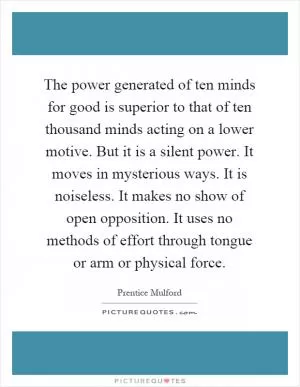 The power generated of ten minds for good is superior to that of ten thousand minds acting on a lower motive. But it is a silent power. It moves in mysterious ways. It is noiseless. It makes no show of open opposition. It uses no methods of effort through tongue or arm or physical force Picture Quote #1